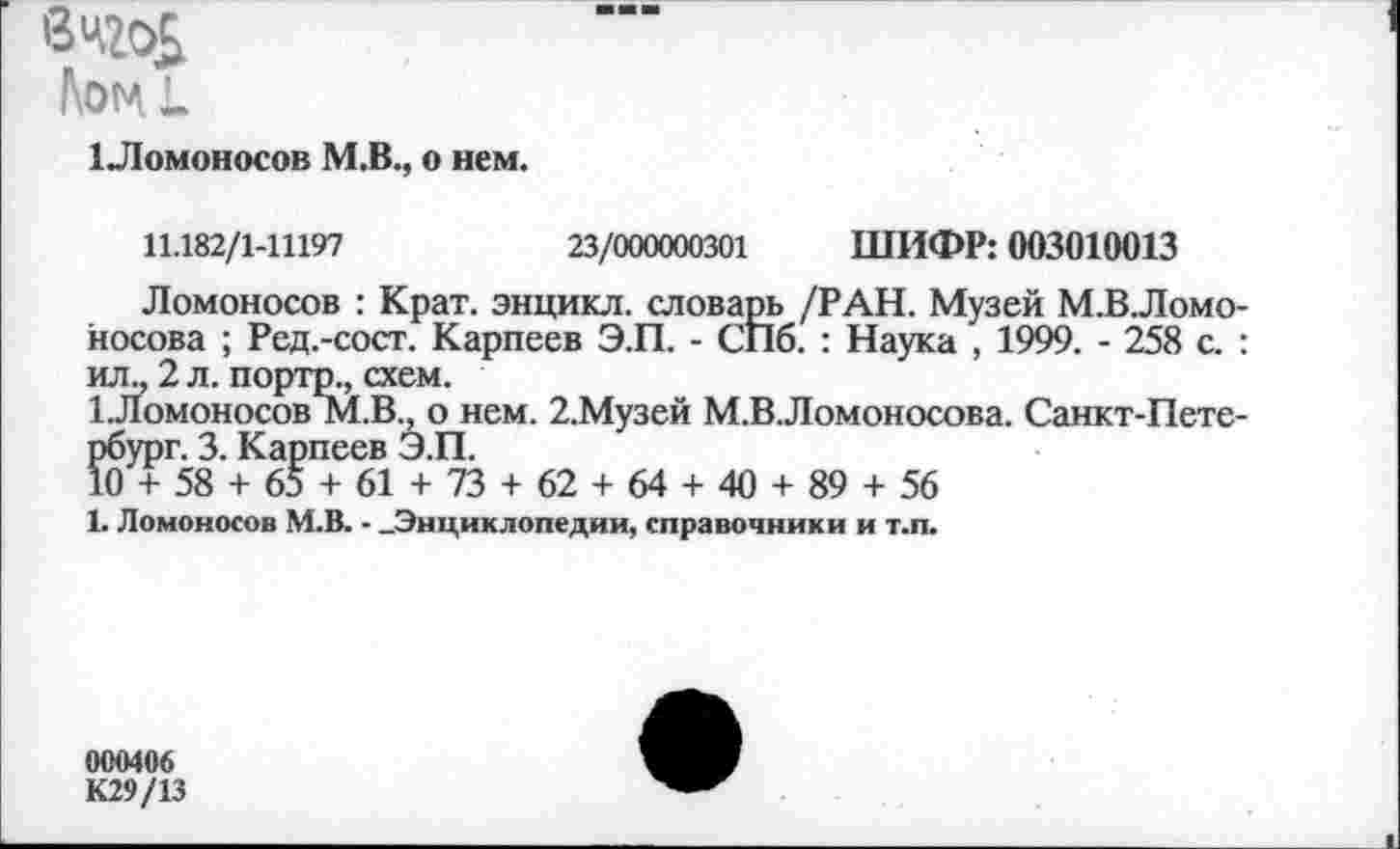 ﻿Лотл к
1 Ломоносов М.В., о нем.
11.182/1-11197	23/000000301 ШИФР: 003010013
Ломоносов : Крат, энцикл. словарь /РАН. Музей М.В.Ломо Носова ; Ред.-сост. Карпеев Э.П. - СПб. : Наука , 1999. - 258 с. ил., 2 л. порто., схем.
1.Ломоносов М.В., о нем. 2.Музей М.ВЛомоносова. Санкт-Пете рбург. 3. Карпеев Э.П.
10 + 58 + 65 + 61 + 73 + 62 + 64 + 40 + 89 + 56
1. Ломоносов М.В. - -Энциклопедии, справочники и т.п.
000406
К29/13